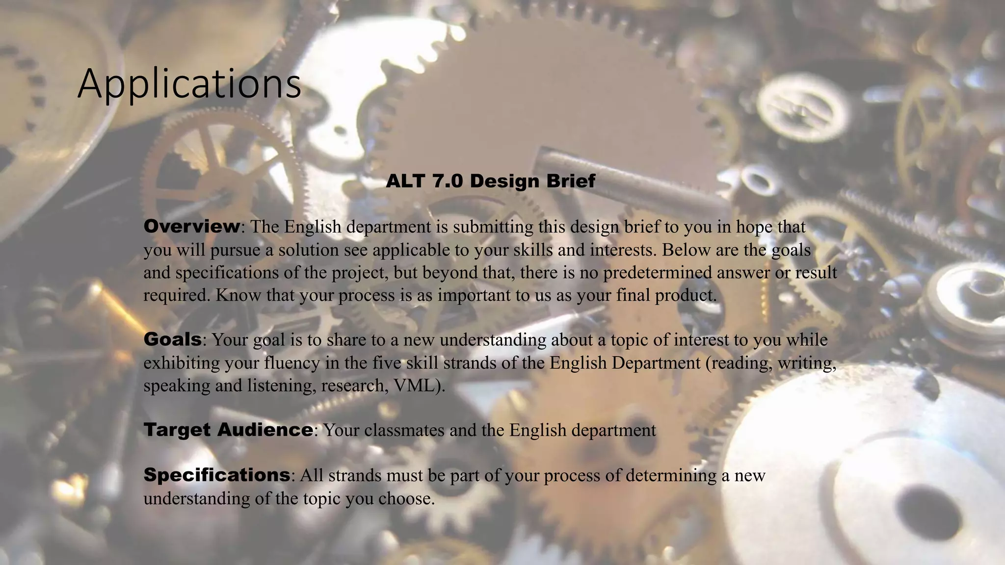 Applications
ALT 7.0 Design Brief
Overview: The English department is submitting this design brief to you in hope that
you will pursue a solution see applicable to your skills and interests. Below are the goals
and specifications of the project, but beyond that, there is no predetermined answer or result
required. Know that your process is as important to us as your final product.
Goals: Your goal is to share to a new understanding about a topic of interest to you while
exhibiting your fluency in the five skill strands of the English Department (reading, writing,
speaking and listening, research, VML).
Target Audience: Your classmates and the English department
Specifications: All strands must be part of your process of determining a new
understanding of the topic you choose.
 