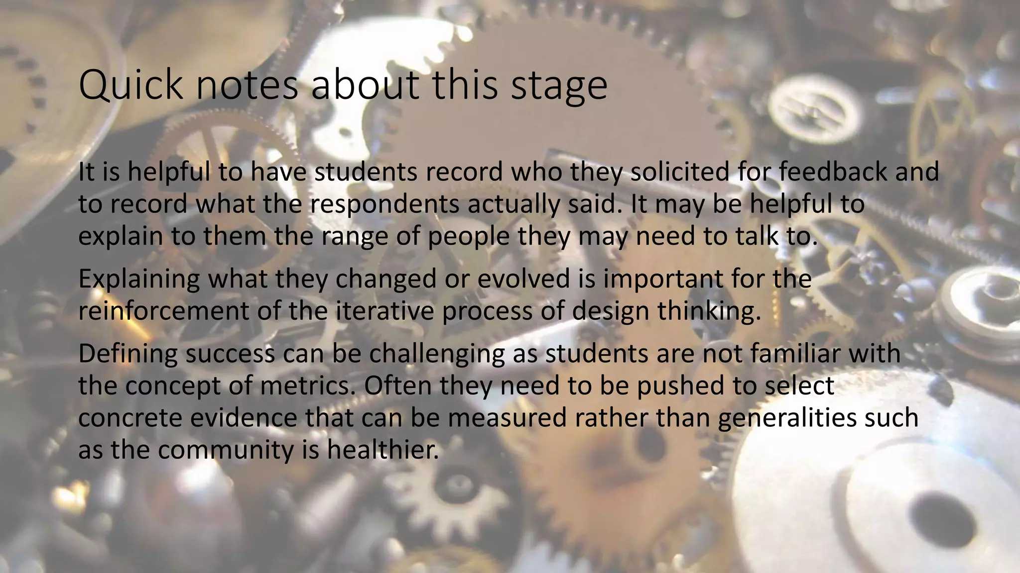 Quick notes about this stage
It is helpful to have students record who they solicited for feedback and
to record what the respondents actually said. It may be helpful to
explain to them the range of people they may need to talk to.
Explaining what they changed or evolved is important for the
reinforcement of the iterative process of design thinking.
Defining success can be challenging as students are not familiar with
the concept of metrics. Often they need to be pushed to select
concrete evidence that can be measured rather than generalities such
as the community is healthier.
 