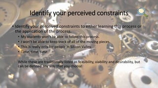 Identify your perceived constraints
• Identify your perceived constraints to either learning this process or
the application of the process.
• My students won’t be able to follow this process.
• I won’t be able to keep track of all of the moving pieces.
• This is really only for people in Silicon Valley.
• Time, time, time.
While these are traditionally listed as feasibility, viability and desirability, but
can be defined any way that you choose.
 