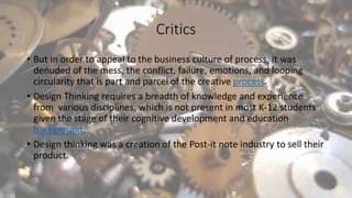 Critics
• But in order to appeal to the business culture of process, it was
denuded of the mess, the conflict, failure, emotions, and looping
circularity that is part and parcel of the creative process.
• Design Thinking requires a breadth of knowledge and experience
from various disciplines, which is not present in most K-12 students
given the stage of their cognitive development and education
background.
• Design thinking was a creation of the Post-it note industry to sell their
product.
 