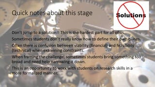 Quick notes about this stage
Don’t jump to a solution!! This is the hardest part for all of us.
Sometimes students don’t really know how to define their own biases.
Often there is confusion between viability (financial) and feasibility
(technical) when examining constraints.
When framing the challenge, sometimes students bring something too
broad and need help narrowing it down.
This is an opportunity to work with students on research skills in a
more formalized manner.
 