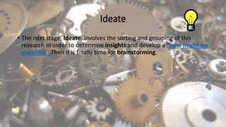 Ideate
• The next stage, Ideate, involves the sorting and grouping of this
research in order to determine insights and develop a “how might we
question.” Then it is finally time for brainstorming.
 