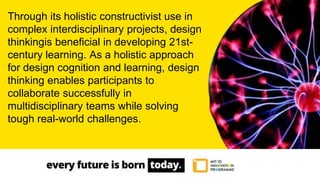 Through its holistic constructivist use in
complex interdisciplinary projects, design
thinkingis beneficial in developing 21st-
century learning. As a holistic approach
for design cognition and learning, design
thinking enables participants to
collaborate successfully in
multidisciplinary teams while solving
tough real-world challenges.
 