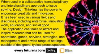 When used in a collaborative transdisciplinary
and interdisciplinary approach to issue
solving, Design Thinking has the power to
encourage creativity and innovation.
It has been used in various fields and
disciplines, including enterprise, innovation
work, education, and social good.
The application continues to attract and
inspire research that can be used for
operations, goods, services, strategies, and
management and a wide range of settings
outside of designers' typical preoccupations.
 