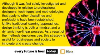 Although it was first solely investigated and
developed in relation to professional
designers, techniques and methodologies
that apply to other disciplines and
professions have been established.
Unlike traditional learning approaches,
design thinking is both a mindset and a
dynamic non-linear process. As a result of
the methods designers use, this strategy is
useful for businesses and society to
innovate and create change.
 