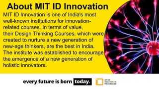 MIT ID Innovation is one of India's most
well-known institutions for innovation-
related courses. In terms of value,
their Design Thinking Courses, which were
created to nurture a new generation of
new-age thinkers, are the best in India.
The institute was established to encourage
the emergence of a new generation of
holistic innovators.
About MIT ID Innovation
 