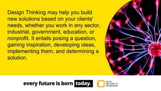 Design Thinking may help you build
new solutions based on your clients'
needs, whether you work in any sector,
industrial, government, education, or
nonprofit. It entails posing a question,
gaining inspiration, developing ideas,
implementing them, and determining a
solution.
 