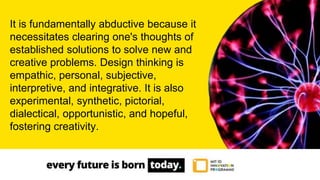 It is fundamentally abductive because it
necessitates clearing one's thoughts of
established solutions to solve new and
creative problems. Design thinking is
empathic, personal, subjective,
interpretive, and integrative. It is also
experimental, synthetic, pictorial,
dialectical, opportunistic, and hopeful,
fostering creativity.
 