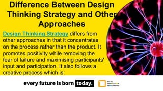 Design Thinking Strategy differs from
other approaches in that it concentrates
on the process rather than the product. It
promotes positivity while removing the
fear of failure and maximising participants'
input and participation. It also follows a
creative process which is:
Difference Between Design
Thinking Strategy and Other
Approaches
 
