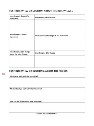 102
POST INTERVIEW DISCUSSION: ABOUT THE INTERVIEWEE
Interviewee’s Goals &/or
Motivation
Interviewee’s Aspirations:
Interviewee’s Current
Experience
Interviewee’s Challenges & /or Pain Points
3 most memorable things
about the interviewee:
User Insights &/or Needs
POST INTERVIEW DISCUSSIONS: ABOUT THE PROCSS
What went well with the Interview?
What did not go well with the Interview?
How can we do better for next Interview?
END OF INTERVIEW NOTES
 