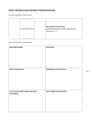 103
POST INTEREVIEW DEFREIF PRESENTATION:
Summary profile of interviewee
Insert Photo Here
Overview of interviewee
(brief demographic profile, likes/dislikes,
lifestyle etc..,):
Summary profile of interviewee
Goals/Motivation: Aspiration:
Current Experience: Challenges and Pain Points:
3 most memorable things about the
interviewee:
User Insight & Deep Needs:
 