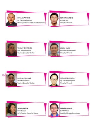 126
SONAM JAMTSHO
Dy. Executive Engineer
Ministry of Works and Human Settlements
PHURBA TSHERING
Sr. Instructor, RITH
Tourism Council of Bhutan
THINLEY GYELTSHEN
Asst. Tourism Officer
Tourism Council of Bhutan
TASHI LHADEN
Sr. Instructor
RITH, Tourism Council of Bhutan
SONAM JAMTSHO
Architecture
Thimphu Thromde
SONAM TSHEWANG
Dy. Executive Engineer
Thimphu Thromde
JASRAJ LIMBU
Assistant Labour Officer
Thimphu Thromde
DECHEN EADON
Sr. HR Officer
Royal Civil Service Commission
 