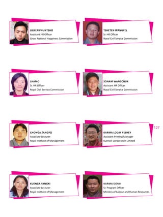 127
UGYEN PHUNTSHO
Assistant HR Officer
Gross National Happiness Commission
CHONGA ZANGPO
Associate Lecturer
Royal Institute of Management
LHAMO
Sr. HR Officer
Royal Civil Service Commission
KUENGA YANGKI
Associate Lecturer
Royal Institute of Management
TSHETEN WANGYEL
Sr. HR Officer
Royal Civil Service Commission
KARMA LODAY YESHEY
Assistant Printing Manager
Kuensel Corporation Limited
SONAM WANGCHUK
Assistant HR Officer
Royal Civil Service Commission
KARMA DORJI
Sr. Program Officer
Ministry of Labour and Human Resources
 