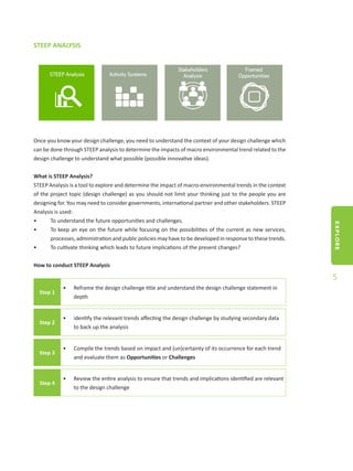 EXPLORE
5
STEEP ANALYSIS
Once you know your design challenge, you need to understand the context of your design challenge which
can be done through STEEP analysis to determine the impacts of macro environmental trend related to the
design challenge to understand what possible (possible innovative ideas).
What is STEEP Analysis?
STEEP Analysis is a tool to explore and determine the impact of macro-environmental trends in the context
of the project topic (design challenge) as you should not limit your thinking just to the people you are
designing for. You may need to consider governments, international partner and other stakeholders. STEEP
Analysis is used:
•	 To understand the future opportunities and challenges.
•	 To keep an eye on the future while focusing on the possibilities of the current as new services,
processes, administration and public policies may have to be developed in response to these trends.
•	 To cultivate thinking which leads to future implications of the present changes?
How to conduct STEEP Analysis
Step 1
•	 Reframe the design challenge title and understand the design challenge statement in
depth
Step 2
•	 identify the relevant trends affecting the design challenge by studying secondary data
to back up the analysis
Step 3
•	 Compile the trends based on impact and (un)certainty of its occurrence for each trend
and evaluate them as Opportunities or Challenges
Step 4
•	 Review the entire analysis to ensure that trends and implications identified are relevant
to the design challenge
 