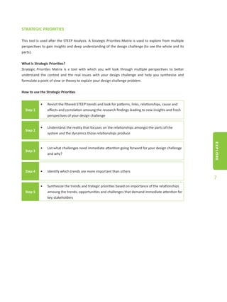 EXPLORE
7
STRATEGIC PRIORITIES
This tool is used after the STEEP Analysis. A Strategic Priorities Matrix is used to explore from multiple
perspectives to gain insights and deep understanding of the design challenge (to see the whole and its
parts).
What is Strategic Priorities?
Strategic Priorities Matrix is a tool with which you will look through multiple perspectives to better
understand the context and the real issues with your design challenge and help you synthesise and
formulate a point of view or theory to explain your design challenge problem.
How to use the Strategic Priorities
Step 1
•	 Revisit the filtered STEEP trends and look for patterns, links, relationships, cause and
effects and correlation amoung the research findings leading to new insights and fresh
perspectives of your design challenge
Step 2
•	 Understand the reality that focuses on the relationships amongst the parts of the
system and the dynamics those relationships produce
Step 3
•	 List what challenges need immediate attention going forward for your design challenge
and why?
Step 4 •	 Identify which trends are more important than others
Step 5
•	 Synthesize the trends and trategic priorities based on importance of the relationships
amoung the trends, opportunities and challenges that demand immediate attention for
key stakeholders
 