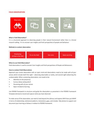 EMPATHISE
19
FIELD OBSERVATION
What is Field Observation?
It is a structured approach to observing people in their natural Environment rather than in a formal
research setting. It is to uncover user insights and fresh perspectives of people and behaviour.
Methods to conduct observation:
Shadowing
(A Day in the Life)
Fly on the Wall Site visits Body storming
When to use Field Observation?
Field observation is used to uncover User Insights and fresh perspectives of People and Behaviours.
How to conduct Field Observations
Approach your onsite observation with an open mind and observations need to be made with all your
senses which include both first sight – observing observable as reality, and second sight (observing the
unobservable). When conducting observation, one needs to be:
•	 Attentive (in the presence)
•	 Curious (keep asking why?)
•	 Perceiving with all your senses
•	 Open-minded to learning
Use POEMS framework to structure and guide the observation as presented in the POEMS Framework
Template (Annex) to record and capture what you have observed.
To make sense of the observation, we need to look beyond the obvious and explore WHY than just WHAT
in terms of relationships, behavioral patterns, interactions, gaps, and mistake. Take photos to support and
document your learning as follows in relation to POEMS framework.
 