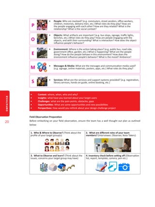 EMPATHISE
20
P
•	 People: Who are involved? (e.g. commuters, street vendors, office workers,
children, motorists, delivery men, etc.) What roles do they play? How are
the people engaging with each other? How are they related? What is the
relationship? What is the social context?
O
•	 Objects: What artifacts are important? (e.g. bus stops, signage, traffic lights,
benches, etc.) What roles do they play? How are people engaging with the
objects, and with their surrounding? What is interaction? How does the object
influence people’s behavior?
E
•	 Environment: Where is the action taking place? (e.g. public bus, road side,
government office, garden, etc.) What is happening? What are the people
doing? How do the people behave in this environment? How does the
environment influence people’s behavior? What is the mood? Ambience?
M •	 Messages & Media: What are the messages and communication media used?
(e.g. signage, online materials, posters, apps, etc.) What roles do they play?
S •	 Services: What are the services and support systems provided? (e.g. registration,
library services, hands-on guide, online booking, etc.)
•	 Context: where, when, who and why?
•	 Insights: what have you learned about your target users
•	 Challenges: what are the pain-points, obstacles, gaps
•	 Opportunities: What are some opportunities and new possibilities
•	 Perspectives: How would you rethink about your design challenge project
Field Observation Preparation
Before embarking on your field observation, ensure the team has a well thought out plan as outlined
below:
1. Who & Where to Observe? (Think about the
profile of your target group(s)
2. What are different roles of your team
members? (Interviewer, Observer, Note Takers)
3. What to Observe and learn? (Think about the
issues, concerns your target group may have)
4. Inventory check before setting off (Observation
list, report, template, camera, pen etc.)
 