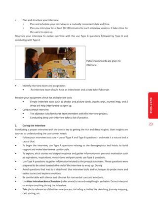 EMPATHISE
23
•	 Plan and structure your interview
•	 Plan and schedule your interview on a mutually convenient date and time.
•	 Plan you interview for at least 90-120 minutes for each interview sessions. It takes time for
the users to open up.
Structure your interview to evolve overtime with the use Type A questions followed by Type B and
concluding with Type A.
Picture/word cards are given to
interview
•	 Identify interview team and assign roles
•	 An interview team should have an interviewer and a note-taker/observer.
Prepare your equipment check-list and relevant tools
•	 Simple interview tools such as photos and picture cards, words cards, journey map, and 5
Whys will help interviewee to open up.
•	 Conduct mock interview
•	 The objective is to familiarize team members with the interview process.
•	 Conducting deep user interview takes a lot of practice.
2.	 During the Interview
Conducting a proper interview with the user is key to getting the rich and deep insights. User insights are
sources to understanding the user unmet needs.
•	 Follow your interview structure – use of Type A and Type B questions - and make it a natural and a
causal chat.
•	 To begin the interview, use Type A questions relating to the demographics and habits to build
rapport and make interviewee comfortable.
•	 To explore, elicit stories and deeper response and gather information on personal motivation such
as aspirations, inspirations, motivations and pain points use Type B questions.
•	 Use Type A questions to gather information related to the project statement. These questions were
prepared to be asked towards the end of the interview to wrap up. During
•	 Avoid questions that lead to a dead end. Use interview tools and techniques to probe more and
evoke stories and explore emotions.
•	 Be comfortable with silence and observe for non-verbal cues and emotions.
•	 Use User Interview Notes Template (refer annex) to record everything in verbatim. Do not interpret
or analyse anything during the interview.
•	 Take photo references of the interview process, including activities like sketching, journey mapping,
card sorting, etc.
 