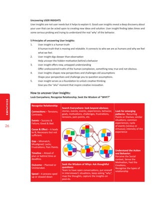 EMPATHISE
26
Uncovering USER INSIGHTS
User insights are not user needs but it helps to explain it. Good user insights reveal a deep discovery about
your user that can be acted upon to creating new ideas and solution. User insight finding takes times and
some serious probing and trying to understand the real ‘why’ of the behavior.
5 Principles of uncovering User Insights:
1.	 User insight is a human truth
A human truth that is moving and relatable. It connects to who we are as humans and why we feel
what we feel.
2.	 User insight digs deeper than observation
Help uncover the hidden motivation behind a behavior
3.	 User insight offers new, untapped understanding
Offer undiscovered truths of the human complexion, something new, true and not obvious.
4.	 User insights shapes new perspectives and challenges old assumptions
Shape your perspectives and challenge you to question assumptions.
5.	 User insight serves as a foundation to unlock creative thinking
Give you the “aha” moment that inspire creative innovation.
How to uncover User Insights:
Look Everywhere; Recognize Relationship; Seek the Wisdom of “WHY?”
Recognise Relationship:
Connections – Tensions;
Contrasts.
Events – Success &
Failure; Good & Bad.
Cause & Effect – A leads
to B; Necessary but not
sufficient.
Gap – Mismatch;
Misaligned; Lacks;
Frustrations; Pain Points.
Timeline – Ahead of
plan or behind time or
deadline.
Outcome – Planned or
Unintended.
Speed – A process sped
up or slowed down
Search Everywhere: look beyond obvious;
stories, events, events, experiences, behavior,
goals, motivations, challenges, frustrations,
tensions, pain-points, etc.
Look for emerging
patterns: Recurring
Points or themes; similar
situations; common
experiences; cycle
of events (vicious or
virtuous); intensity of the
experience
Understand the Action
and Behavior:
Perceive the Social
context, Sense the
Motivation, Feel the
Emotions.
Recognise the types of
relationship
Seek the Wisdom of Whys: Ask thoughtful
questions:
Team to have open conversations, put oneself
in interviewee’s situations, keep asking “why”,
map the thoughts, capture the insights on
post-its.
 