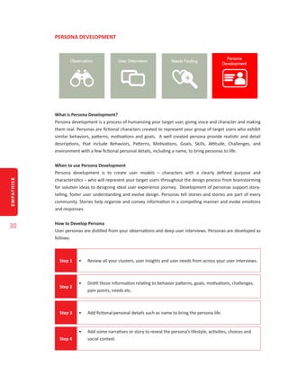 EMPATHISE
30
PERSONA DEVELOPMENT
What is Persona Development?
Persona development is a process of humanizing your target user, giving voice and character and making
them real. Personas are fictional characters created to represent your group of target users who exhibit
similar behaviors, patterns, motivations and goals. A well created persona provide realistic and detail
descriptions, that include Behaviors, Patterns, Motivations, Goals, Skills, Attitude, Challenges, and
environment with a few fictional personal details, including a name, to bring personas to life.
When to use Persona Development
Persona development is to create user models – characters with a clearly defined purpose and
characteristics – who will represent your target users throughout the design process from brainstorming
for solution ideas to designing ideal user experience journey. Development of personas support story-
telling, foster user understanding and evolve design. Personas tell stories and stories are part of every
community. Stories help organize and convey information in a compelling manner and evoke emotions
and responses.
How to Develop Persona
User personas are distilled from your observations and deep user interviews. Personas are developed as
follows:
Step 1 •	 Review all your clusters, user insights and user needs from across your user interviews.
Step 2
•	 Distill those information relating to behavior patterns, goals, motivations, challenges,
pain points, needs etc.
Step 3 •	 Add fictional personal details such as name to bring the persona life.
Step 4
•	 Add some narratives or story to reveal the persona’s lifestyle, activities, choices and
social context.
 