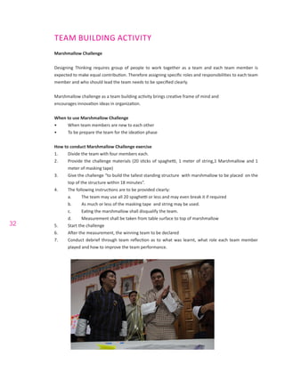 32
TEAM BUILDING ACTIVITY
Marshmallow Challenge
Designing Thinking requires group of people to work together as a team and each team member is
expected to make equal contribution. Therefore assigning specific roles and responsibilities to each team
member and who should lead the team needs to be specified clearly.
Marshmallow challenge as a team building activity brings creative frame of mind and
encourages innovation ideas in organization.
When to use Marshmallow Challenge
•	 When team members are new to each other
•	 To be prepare the team for the ideation phase
How to conduct Marshmallow Challenge exercise
1.	 Divide the team with four members each.
2.	 Provide the challenge materials (20 sticks of spaghetti, 1 meter of string,1 Marshmallow and 1
meter of masking tape)
3.	 Give the challenge “to build the tallest standing structure with marshmallow to be placed on the
top of the structure within 18 minutes”.
4.	 The following instructions are to be provided clearly:
a.	 The team may use all 20 spaghetti or less and may even break it if required
b.	 As much or less of the masking tape and string may be used.
c.	 Eating the marshmallow shall disqualify the team.
d.	 Measurement shall be taken from table surface to top of marshmallow
5.	 Start the challenge
6.	 After the measurement, the winning team to be declared
7.	 Conduct debrief through team reflection as to what was learnt, what role each team member
played and how to improve the team performance.
 