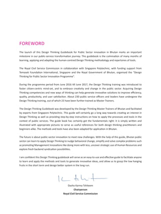 FOREWORD
The launch of this Design Thinking Guidebook for Public Sector innovation in Bhutan marks an important
milestone in our public-service transformation journey. This guidebook is the culmination of many months of
learning, applying and adapting the human-centred Design Thinking methodology and repertoires of tools.
The Royal Civil Service Commission in collaboration with Singapore Polytechnic, with funding support from
Temasek Foundation International, Singapore and the Royal Government of Bhutan, organised the “Design
Thinking for Public Sector Innovation Programme”.
During the programme period from June 2016 till June 2017, the Design Thinking training was introduced to
foster citizen-centric mind-set, and to embrace creativity and change in the public sector. Acquiring Design
Thinking competencies and new ways of thinking can help generate innovative solutions to improve efficiency,
quality, productivity, and user satisfaction. About 230 public service officers and leaders have undergone the
Design Thinking training, out of which 23 have been further trained as Master Trainers.
The Design Thinking Guidebook was developed by the Design Thinking Master Trainers of Bhutan and facilitated
by experts from Singapore Polytechnic. This guide will certainly go a long way towards creating an interest in
Design Thinking as well as providing step-by-step instructions on how to apply the processes and tools in the
context of public services. The guide book has certainly got the fundamentals right: it is simply written and
illustrated with appropriate pictures to serve as useful references for both design thinking practitioners and
beginners alike. The methods and tools have also been adapted for application in Bhutan.
The future is about public-sector innovation to meet new challenges. With the help of this guide, Bhutan public
sector can learn to apply Design Thinking to nudge behavioral change, simplify and solve complex problems such
as promoting Management Innovations like doing more with less, uncover strategic use of Human Resources and
explore fresh backend syndication possibilities.
I am confident this Design Thinking guidebook will serve as an easy-to-use and effective guide to facilitate anyone
to learn and apply the methods and tools to generate innovative ideas, and allow us to grasp the low hanging
fruits in the short term and design better system in the long run.
Dasho Karma Tshiteem
Chairperson
Royal Civil Service Commission
 