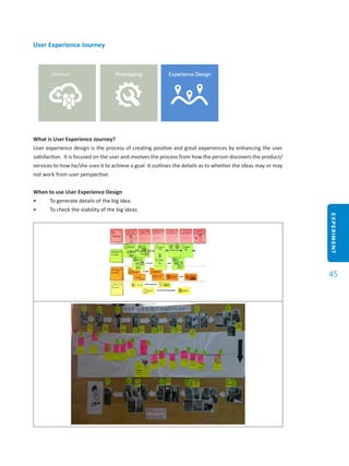 EXPERIMENT
45
User Experience Journey
What is User Experience Journey?
User experience design is the process of creating positive and great experiences by enhancing the user
satisfaction. It is focused on the user and involves the process from how the person discovers the product/
services to how he/she uses it to achieve a goal. It outlines the details as to whether the ideas may or may
not work from user perspective.
When to use User Experience Design
•	 To generate details of the big idea.
•	 To check the viability of the big ideas
 