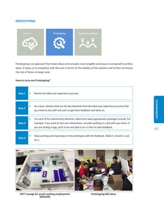 EXPERIMENT
47
PROTOTYPING
Prototyping is an approach that makes ideas and concepts more tangible and visual as compared to written
ideas. It helps us to empathize with the user in terms of the viability of the solution and further minimizes
the risk of failure at large scale.
How to carry out Prototyping?
Step 1 •	 Review the ideal user experience journey.
Step 2
•	 As a team, decide what are the key elements from the ideal user experience journey that
you need to test with real users to get their feedback and ideas on.
Step 3
•	 For each of the selected key elements, determine what appropriate prototype to build. For
example, if you want to test user interactions, consider putting on a skit with your team. If
you are testing a logo, print it out and stick it on a t-shirt to seek feedback.
Step 4
•	 Keep working and improving on the prototypes with the feedback. Make it, break it, and
fix it.
HEY! Lounge for youth seeking employment
(MOLHR)
Prototyping BIG Ideas
 