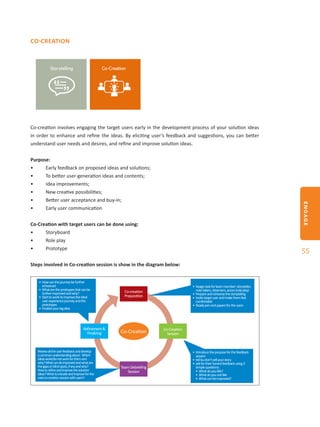 ENGAGE
55
CO-CREATION
Co-creation involves engaging the target users early in the development process of your solution ideas
in order to enhance and refine the ideas. By eliciting user’s feedback and suggestions, you can better
understand user needs and desires, and refine and improve solution ideas.
Purpose:
•	 Early feedback on proposed ideas and solutions;
•	 To better user-generation ideas and contents;
•	 Idea improvements;
•	 New creative possibilities;
•	 Better user acceptance and buy-in;
•	 Early user communication
Co-Creation with target users can be done using:
•	 Storyboard
•	 Role play
•	 Prototype
Steps involved in Co-creation session is show in the diagram below:
Co-Creation Co-Creation
Session
Refinement&
Finalizing
Co-creation
Preparation
TeamDebriefing
Session
•	Howcanthejourneybefurther
enhanced
•	Whataretheprotoypesthatcanbe
furtherimprovedandwhy?
•	Starttoworktoimprovetheideal
userexperiencejourneyandthe
prototypes
•	Finalizeyourbigidea
•	Assigntaskforteammember:storyteller,
notetakers,observers,actors(roleplay)
•	Prepareandrehearsethestorytelling
•	Invitetargetuserandmakethemfeel
comfortable
•	Readypenandpapersfortheusers
•	Introducethepurposeforthefeedback
session
•	tellbudon’tsellyourstory
•	askfortheirhonestfeedbackusing3
simplequestions:
•	Whatdoyoulike?
•	Whatdoyounotlike
•	Whatcanbeimproved?
Reviewalltheuserfeedbackanddevelop
acommonunderstandingabout: Which
ideaswork/donotworkforthemand
why?Whatcanebimprovedandwhatare
thegapsorblindspots,ifanyandwhy?
Howtorefineandimprovethesolution
ideas?Whattoincludeandimproveforthe
nextco-creationsessionwithusers?
 