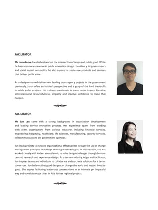 FACILITATOR
Mr Jason Leow does his best work at the intersection of design and public good. While
he has extensive experience in public innovation design consultancy for governments
and social impact non-profits, he also aspires to create new products and services
that deliver public value.
As a designer-turned-civil-servant leading cross-agency projects in the government
previously, Jason offers an insider’s perspective and a grasp of the hard trade-offs
in public policy projects.  He is deeply passionate to create social impact, blending
entrepreneurial resourcefulness, empathy and creative confidence to make that
happen.
FACILITATOR
Ms Jun Lau  came with a strong background in organization development
and leading service innovation projects. Her experience spans from working
with client organizations from various industries including financial services,
engineering, hospitality, healthcare, life sciences, manufacturing, security services,
telecommunications and government agencies.  
 
Jun leads projects to enhance organizational effectiveness through the use of change
management principles and design thinking methodologies.  In recent years, she has
worked closely with leaders across levels, to solve design challenges through human-
centred research and experience design. As a service industry judge and facilitator,
Jun inspires teams and individuals to collaborate and co-create solutions for a better
tomorrow.  Jun believes that good design can change the world and impact lives for
good. She enjoys facilitating leadership conversations in an intimate yet impactful
way and travels to major cities in Asia for her regional projects.
 