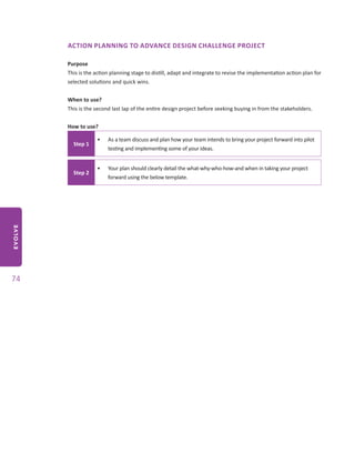 EVOLVE
74
ACTION PLANNING TO ADVANCE DESIGN CHALLENGE PROJECT
Purpose
This is the action planning stage to distill, adapt and integrate to revise the implementation action plan for
selected solutions and quick wins.
When to use?
This is the second last lap of the entire design project before seeking buying in from the stakeholders.
How to use?
Step 1
•	 As a team discuss and plan how your team intends to bring your project forward into pilot
testing and implementing some of your ideas.
Step 2
•	 Your plan should clearly detail the what-why-who-how-and when in taking your project
forward using the below template.
 