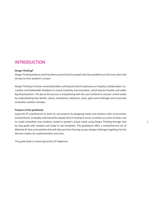 i
INTRODUCTION
Design Thinking?
Design Thinking believes (and has been proven) that the people who face problems are the ones who hold
the key to their problem’s answer.
Design Thinking is Human-centered problem solving tool which emphasize on Empathy, Collaboration, Co-
creation and Stakeholder feedback to unlock Creativity and Innovation, which devises feasible and viable
Big Idea/solutions. The key to the process is empathizing with the users (citizen) to uncover unmet needs
by understanding their beliefs, values, motivations, behaviors, pains, gains and challenges and to provide
innovative solution concepts.
Purpose of this guidebook
Equip the DT practitioners to work on real projects by designing needs and solutions with communities
(users/citizen), to deeply understand the people they’re looking to serve, to dream up scores of ideas, and
to create innovative new solutions rooted in people’s actual needs using Design Thinking through step
by step guide with samples and ready to use templates. This guidebook offers a comprehensive set of
Methods & Tools and activities that will take you from framing up your design challenge to getting it to the
decision makers for implementation and users.
This guide book is a learning tool for DT beginners.
 