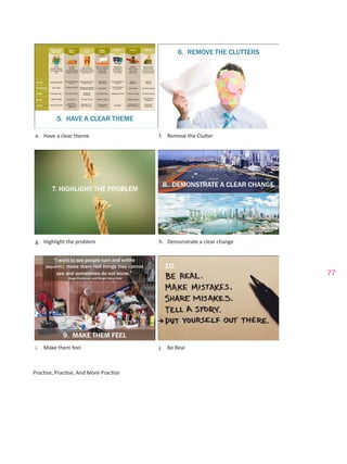 77
e.	 Have a clear theme f.	 Remove the Clutter
g.	 Highlight the problem h.	 Demonstrate a clear change
i.	 Make them feel j.	 Be Real
Practise, Practise, And More Practise
 