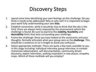 Discovery Steps
1.
2.

3.
4.

spend some time identifying your own feelings on this challenge. Do you
think it needs to be addressed? Why or why not? It is important to begin
your work fully understanding your own bias.
Establish constraints: while it would be nice to think that the sky is the
limit, there are always limits imposed by the environment where the
challenge is found. Be sure to examine the viability, feasibility and
desirability limits that exist surrounding your challenge.
Frame the challenge: Once you have looked at the constraints and your
thoughts, formally articulate what your group sees as the challenge. This
should be a sentence or so in length to avoid any confusion.
Select appropriate methods: There are quite a few tools available to you
in this stage including: individual interview, group interview, in-context
immersion (observation), self-documentation, community-driven
discovery, expert interviews, seeking inspiration in new places, empathy
maps. Which of these methods will you employ?

 