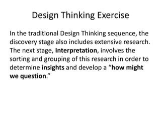 Design Thinking Exercise
In the traditional Design Thinking sequence, the
discovery stage also includes extensive research.
The next stage, Interpretation, involves the
sorting and grouping of this research in order to
determine insights and develop a “how might
we question.”

 