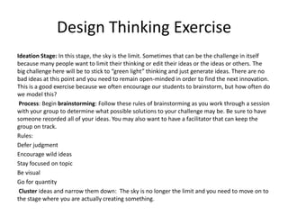 Design Thinking Exercise
Ideation Stage: In this stage, the sky is the limit. Sometimes that can be the challenge in itself
because many people want to limit their thinking or edit their ideas or the ideas or others. The
big challenge here will be to stick to “green light” thinking and just generate ideas. There are no
bad ideas at this point and you need to remain open-minded in order to find the next innovation.
This is a good exercise because we often encourage our students to brainstorm, but how often do
we model this?
Process: Begin brainstorming: Follow these rules of brainstorming as you work through a session
with your group to determine what possible solutions to your challenge may be. Be sure to have
someone recorded all of your ideas. You may also want to have a facilitator that can keep the
group on track.
Rules:
Defer judgment
Encourage wild ideas
Stay focused on topic
Be visual
Go for quantity
Cluster ideas and narrow them down: The sky is no longer the limit and you need to move on to
the stage where you are actually creating something.

 