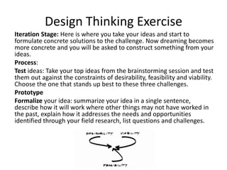 Design Thinking Exercise
Iteration Stage: Here is where you take your ideas and start to
formulate concrete solutions to the challenge. Now dreaming becomes
more concrete and you will be asked to construct something from your
ideas.
Process:
Test ideas: Take your top ideas from the brainstorming session and test
them out against the constraints of desirability, feasibility and viability.
Choose the one that stands up best to these three challenges.
Prototype
Formalize your idea: summarize your idea in a single sentence,
describe how it will work where other things may not have worked in
the past, explain how it addresses the needs and opportunities
identified through your field research, list questions and challenges.

 