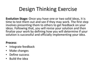 Design Thinking Exercise
Evolution Stage: Once you have one or two solid ideas, it is
time to test them out and see if they may work. The first step
involves presenting them to others to get feedback on your
ideas. Following that, you will revise your solution and then
finalize your work by defining how you will determine if your
solution is successful and officially implementing your idea.
Process:
• Integrate feedback
• Make changes
• Define success
• Build the idea

 