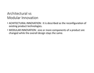 Architectural vs
Modular Innovation
• ACHITECTURAL INNOVATION : It is described as the reconfiguration of
existing product technologies.
• MODULAR INNOVATION : one or more components of a product are
changed while the overall design stays the same.
 