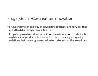 Frugal/Social/Co-creation innovation
• Frugal innovation is a way of developing products and services that
are affordable, simple, and effective.
• Frugal organizations don’t seek to wow customers with technically
sophisticated products, but instead strive to create good quality
solutions that deliver greatest value to customers at the lowest cost.
 