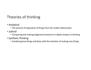 Theories of thinking
• Analytical
• The process of separation of things from the visible relationships
• Judicial
• Comparing and making judgements based on in depth analysis in thinking
• Synthetic Thinking
• Combining two things and ideas with the intention of making new things
 