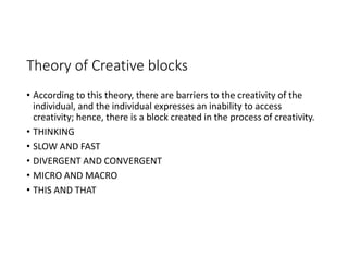 Theory of Creative blocks
• According to this theory, there are barriers to the creativity of the
individual, and the individual expresses an inability to access
creativity; hence, there is a block created in the process of creativity.
• THINKING
• SLOW AND FAST
• DIVERGENT AND CONVERGENT
• MICRO AND MACRO
• THIS AND THAT
 