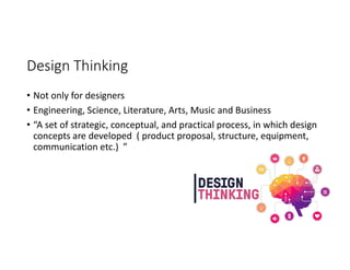 Design Thinking
• Not only for designers
• Engineering, Science, Literature, Arts, Music and Business
• “A set of strategic, conceptual, and practical process, in which design
concepts are developed ( product proposal, structure, equipment,
communication etc.) ”
 