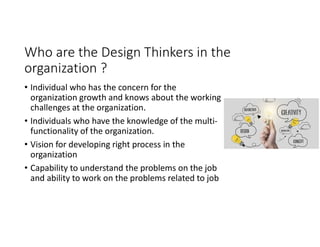 Who are the Design Thinkers in the
organization ?
• Individual who has the concern for the
organization growth and knows about the working
challenges at the organization.
• Individuals who have the knowledge of the multi-
functionality of the organization.
• Vision for developing right process in the
organization
• Capability to understand the problems on the job
and ability to work on the problems related to job
 