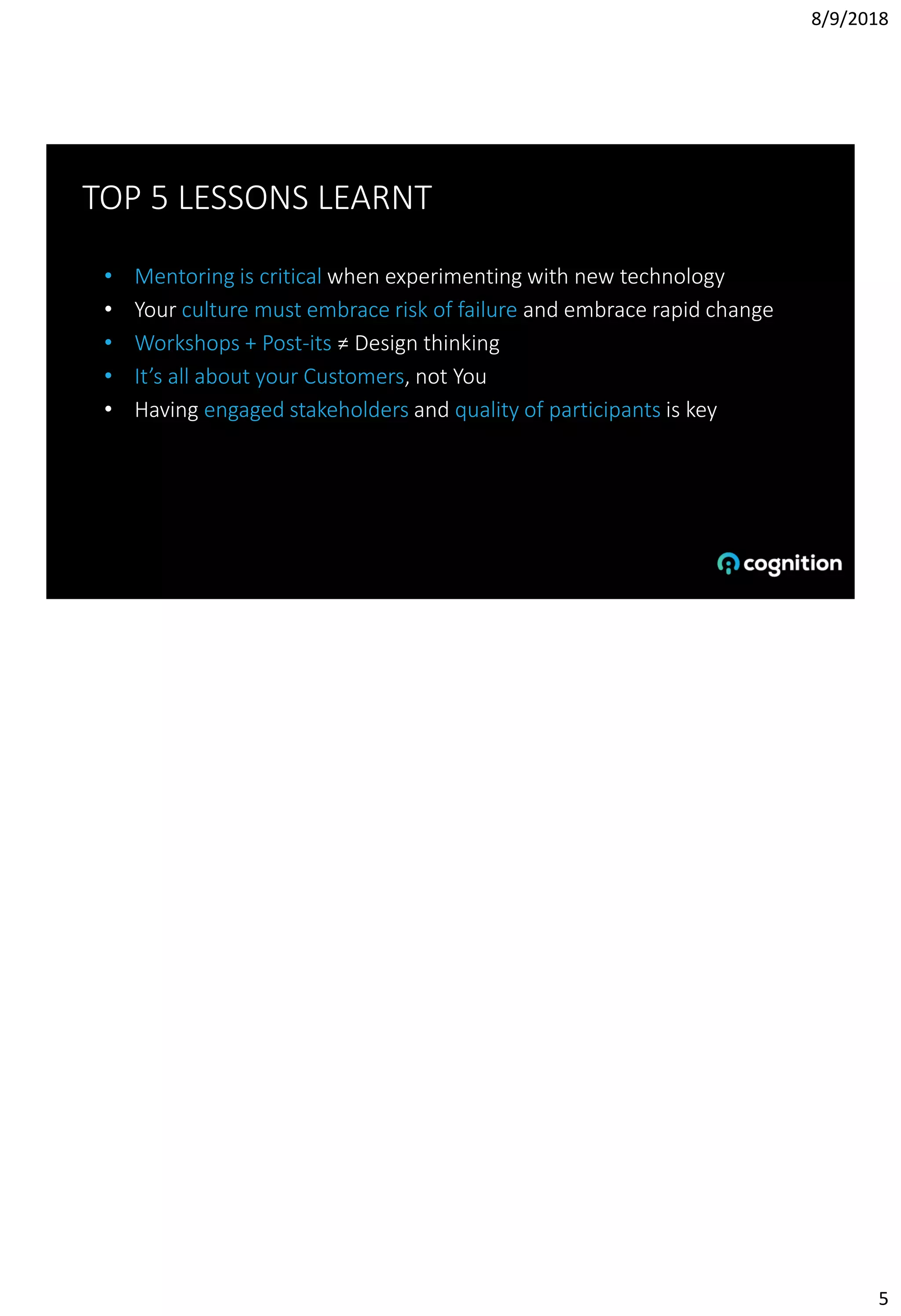 8/9/2018
5
TOP 5 LESSONS LEARNT
• Mentoring is critical when experimenting with new technology
• Your culture must embrace risk of failure and embrace rapid change
• Workshops + Post-its ≠ Design thinking
• It’s all about your Customers, not You
• Having engaged stakeholders and quality of participants is key
 