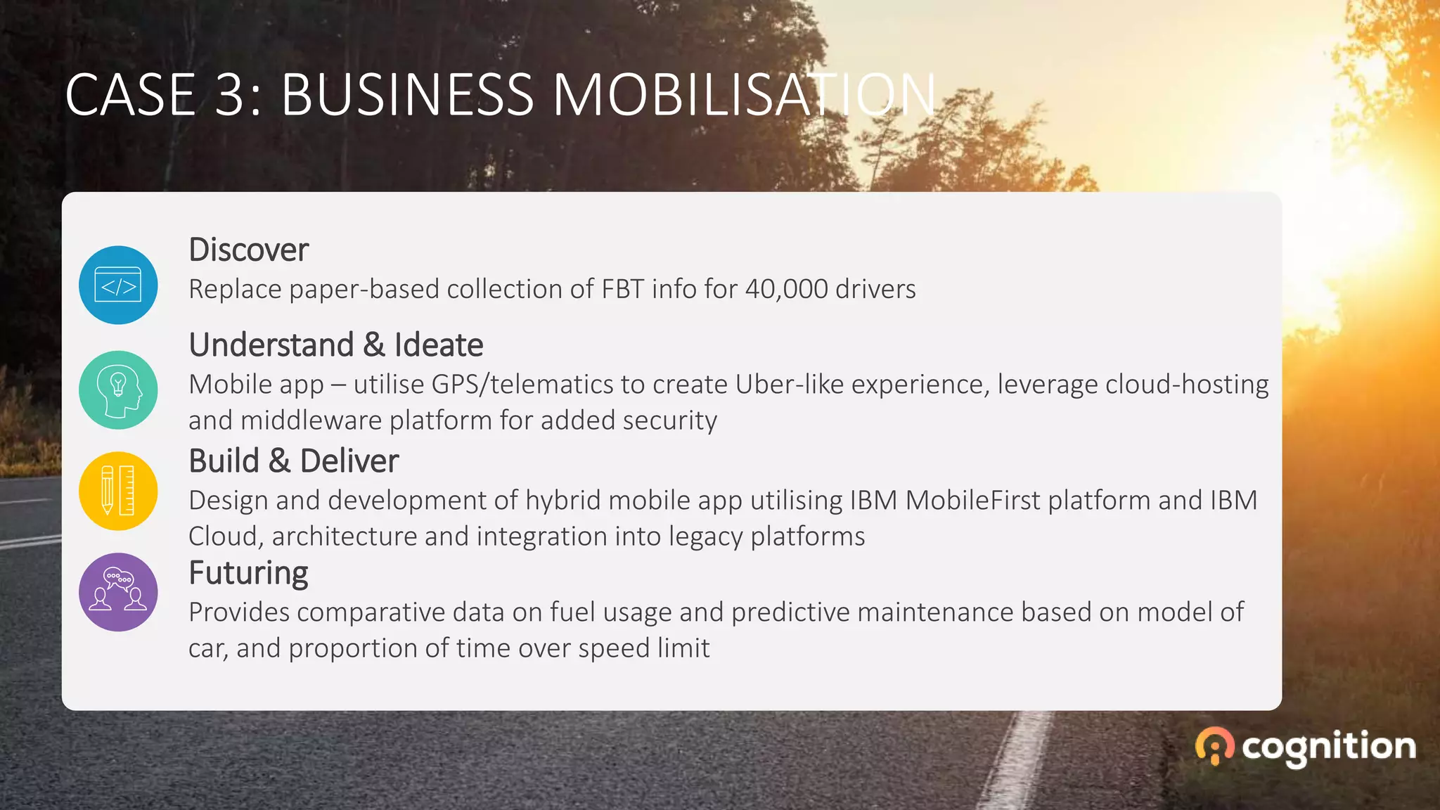 CASE 3: BUSINESS MOBILISATION
Futuring
Provides comparative data on fuel usage and predictive maintenance based on model of
car, and proportion of time over speed limit
Build & Deliver
Design and development of hybrid mobile app utilising IBM MobileFirst platform and IBM
Cloud, architecture and integration into legacy platforms
Understand & Ideate
Mobile app – utilise GPS/telematics to create Uber-like experience, leverage cloud-hosting
and middleware platform for added security
Discover
Replace paper-based collection of FBT info for 40,000 drivers
 