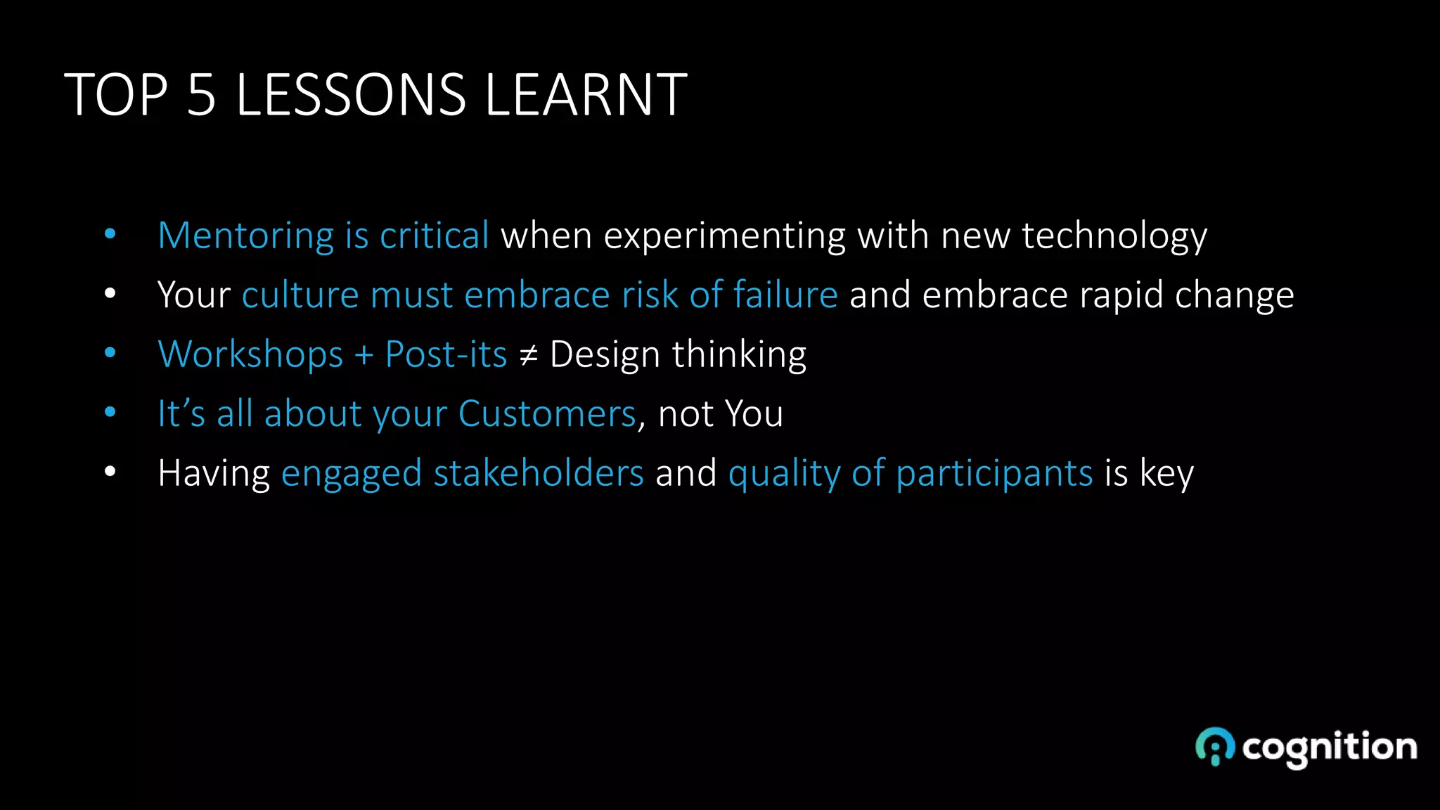 TOP 5 LESSONS LEARNT
• Mentoring is critical when experimenting with new technology
• Your culture must embrace risk of failure and embrace rapid change
• Workshops + Post-its ≠ Design thinking
• It’s all about your Customers, not You
• Having engaged stakeholders and quality of participants is key
 