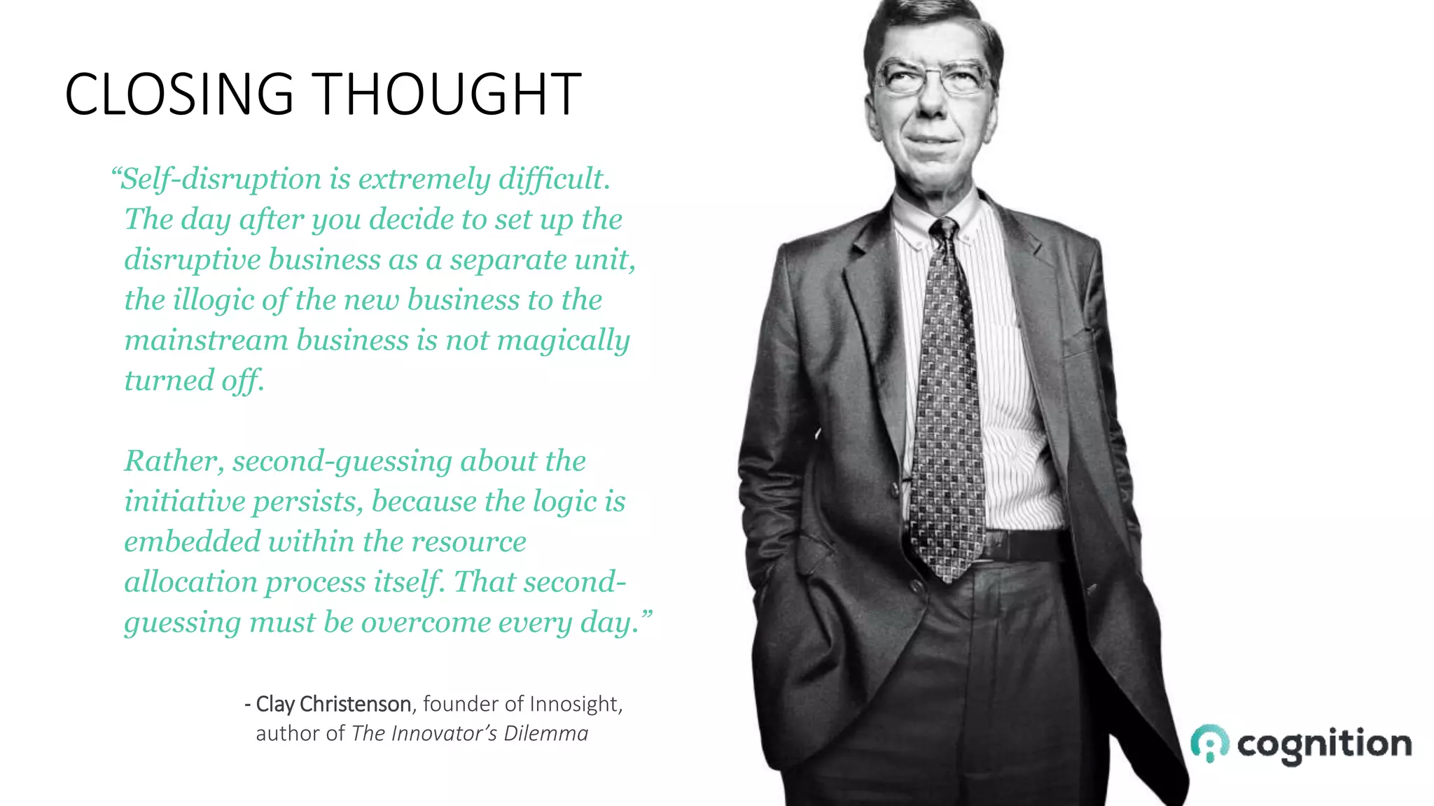 “Self-disruption is extremely difficult.
The day after you decide to set up the
disruptive business as a separate unit,
the illogic of the new business to the
mainstream business is not magically
turned off.
Rather, second-guessing about the
initiative persists, because the logic is
embedded within the resource
allocation process itself. That second-
guessing must be overcome every day.”
- Clay Christenson, founder of Innosight,
author of The Innovator’s Dilemma
CLOSING THOUGHT
 
