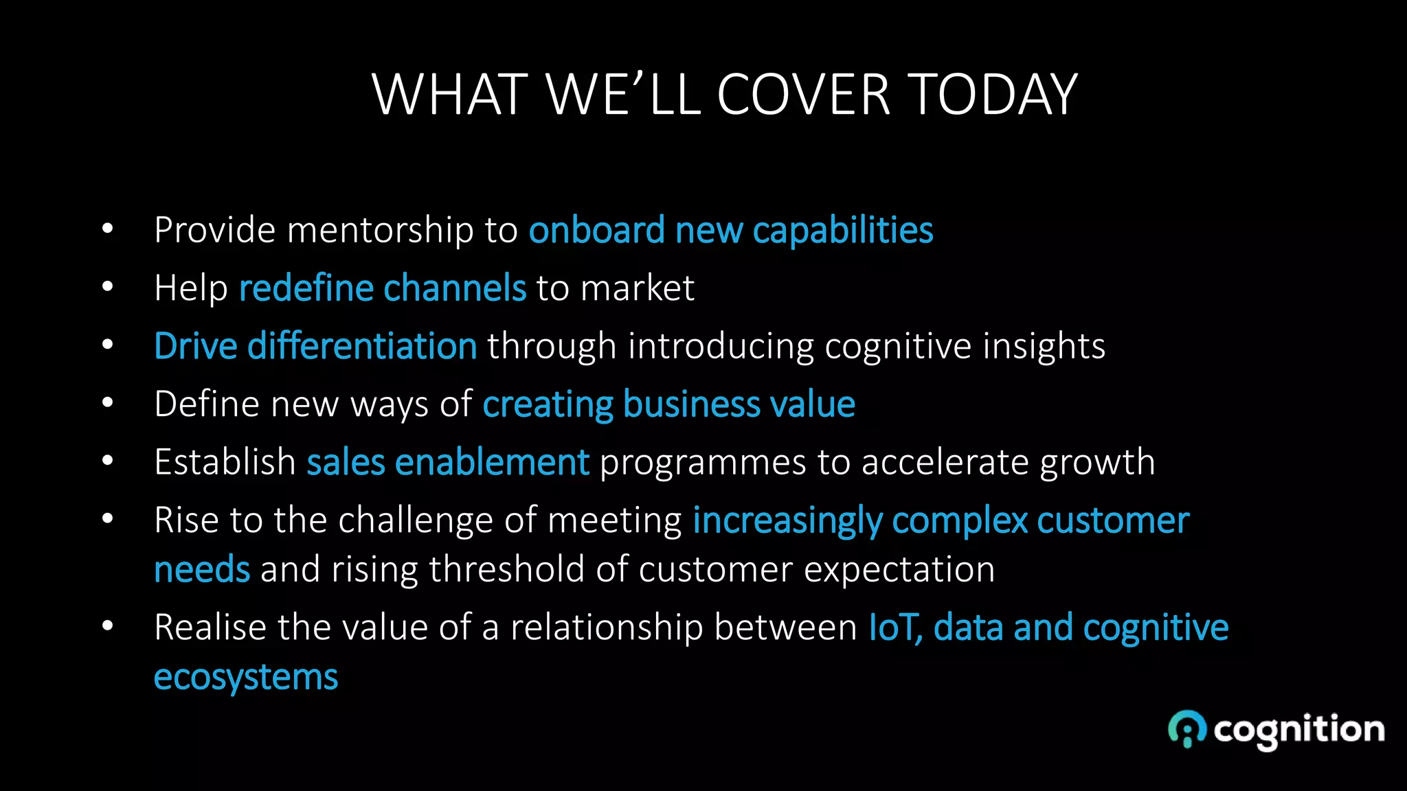 WHAT WE’LL COVER TODAY
• Provide mentorship to onboard new capabilities
• Help redefine channels to market
• Drive differentiation through introducing cognitive insights
• Define new ways of creating business value
• Establish sales enablement programmes to accelerate growth
• Rise to the challenge of meeting increasingly complex customer
needs and rising threshold of customer expectation
• Realise the value of a relationship between IoT, data and cognitive
ecosystems
 