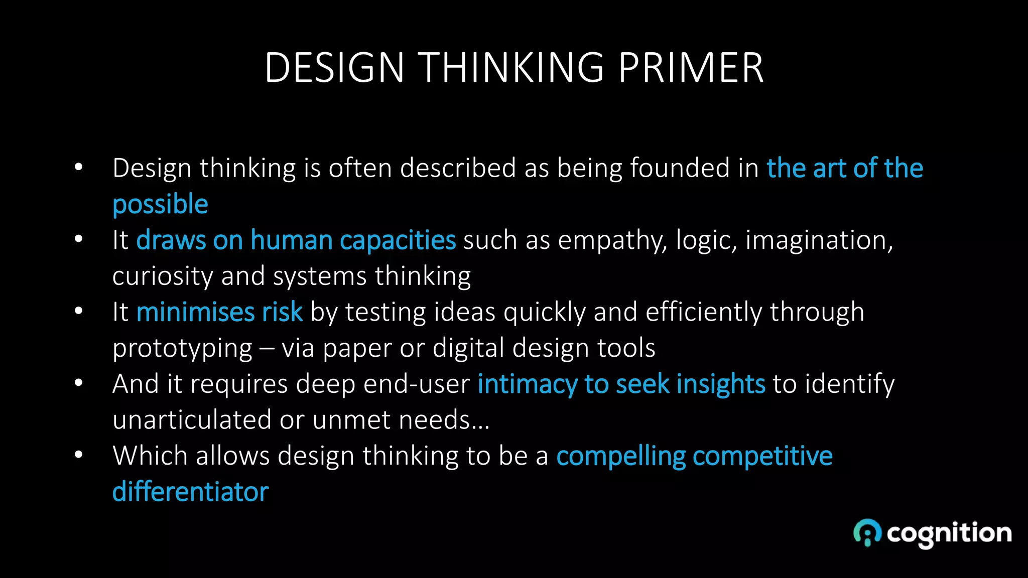 DESIGN THINKING PRIMER
• Design thinking is often described as being founded in the art of the
possible
• It draws on human capacities such as empathy, logic, imagination,
curiosity and systems thinking
• It minimises risk by testing ideas quickly and efficiently through
prototyping – via paper or digital design tools
• And it requires deep end-user intimacy to seek insights to identify
unarticulated or unmet needs…
• Which allows design thinking to be a compelling competitive
differentiator
 
